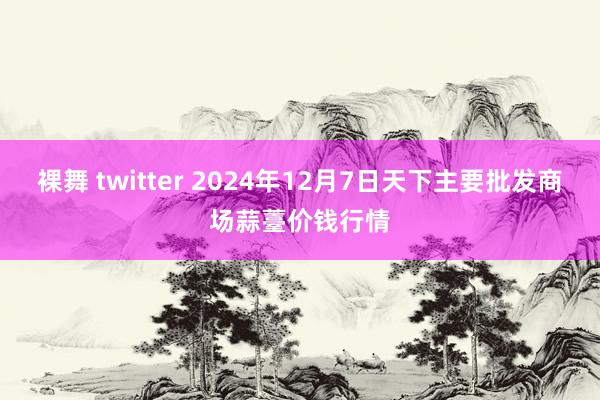 裸舞 twitter 2024年12月7日天下主要批发商场蒜薹价钱行情