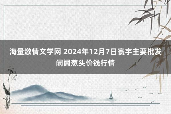 海量激情文学网 2024年12月7日寰宇主要批发阛阓葱头价钱行情