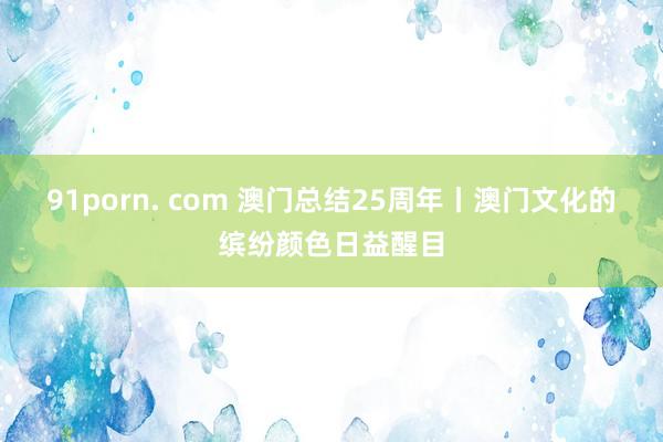 91porn. com 澳门总结25周年丨澳门文化的缤纷颜色日益醒目