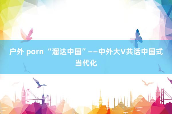 户外 porn “溜达中国”——中外大V共话中国式当代化