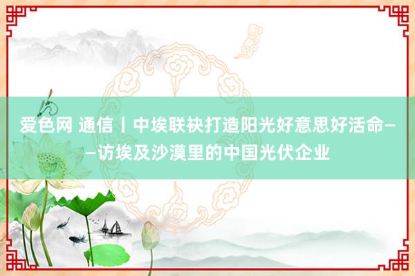 爱色网 通信丨中埃联袂打造阳光好意思好活命——访埃及沙漠里的中国光伏企业