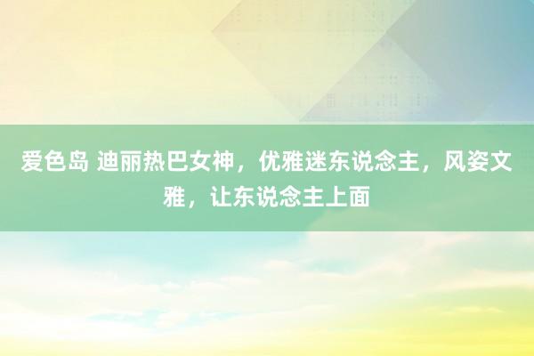 爱色岛 迪丽热巴女神，优雅迷东说念主，风姿文雅，让东说念主上面