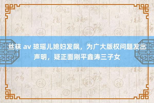 丝袜 av 琼瑶儿媳妇发飙，为广大版权问题发出声明，疑正面刚平鑫涛三子女