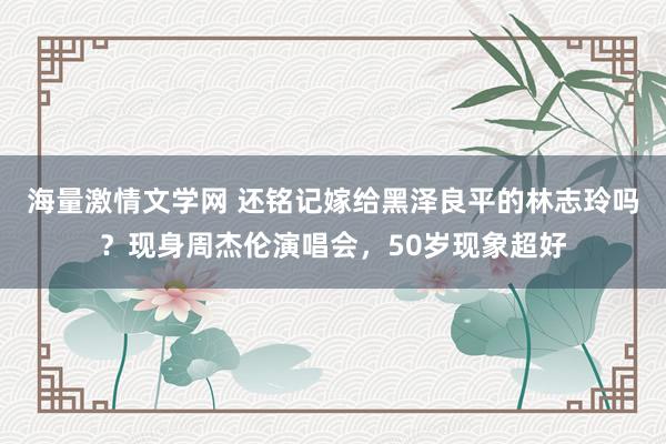 海量激情文学网 还铭记嫁给黑泽良平的林志玲吗？现身周杰伦演唱会，50岁现象超好