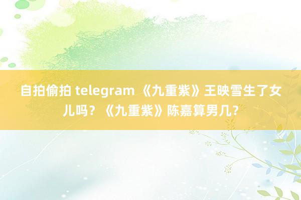 自拍偷拍 telegram 《九重紫》王映雪生了女儿吗？《九重紫》陈嘉算男几？