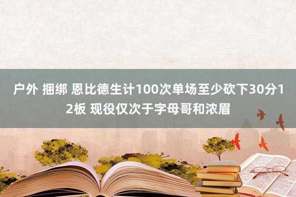 户外 捆绑 恩比德生计100次单场至少砍下30分12板 现役仅次于字母哥和浓眉
