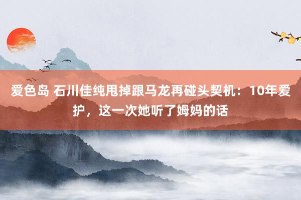 爱色岛 石川佳纯甩掉跟马龙再碰头契机：10年爱护，这一次她听了姆妈的话