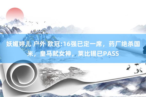 妖媚婷儿 户外 欧冠:16强已定一席，药厂绝杀国米，皇马弑女神，莱比锡已PASS