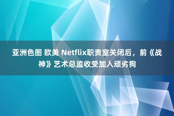 亚洲色图 欧美 Netflix职责室关闭后，前《战神》艺术总监收受加入顽劣狗