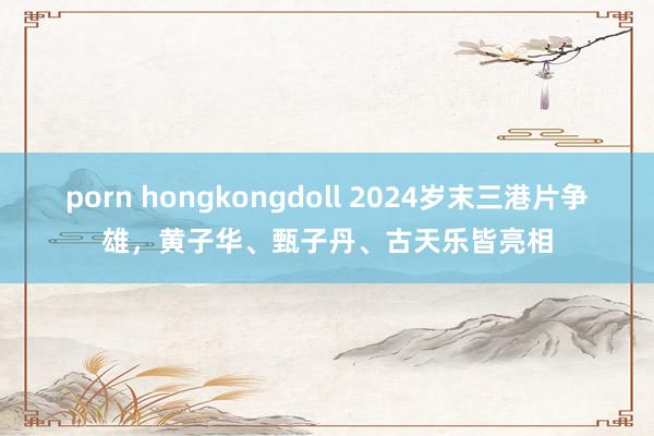porn hongkongdoll 2024岁末三港片争雄，黄子华、甄子丹、古天乐皆亮相