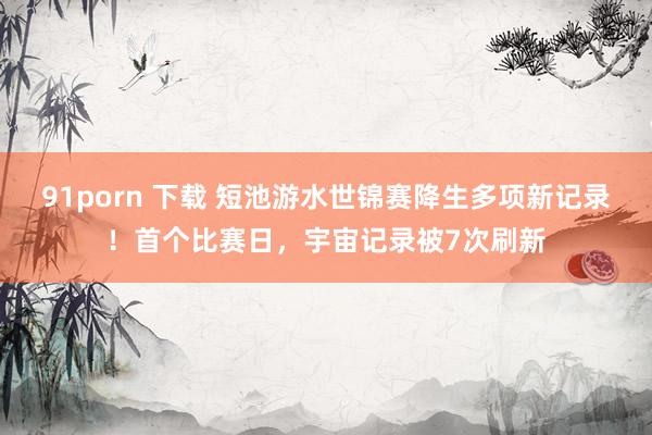91porn 下载 短池游水世锦赛降生多项新记录！首个比赛日，宇宙记录被7次刷新