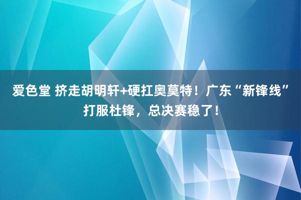爱色堂 挤走胡明轩+硬扛奥莫特！广东“新锋线”打服杜锋，总决赛稳了！