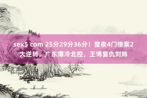 sex5 com 25分29分36分！整夜4门惨案2大逆转，广东爆冷北控，王博复仇刘炜