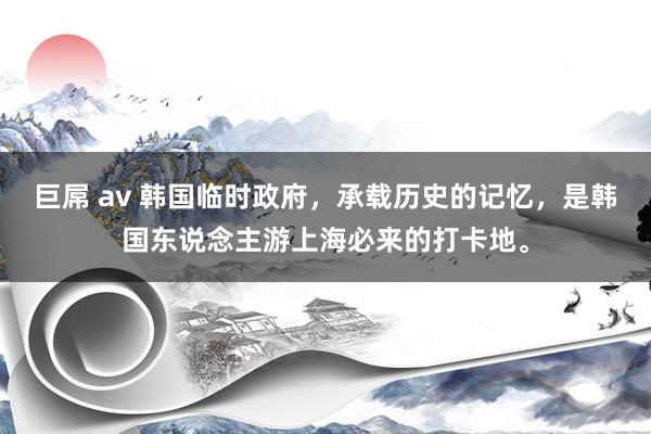 巨屌 av 韩国临时政府，承载历史的记忆，是韩国东说念主游上海必来的打卡地。