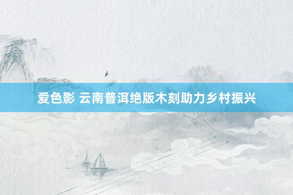 爱色影 云南普洱绝版木刻助力乡村振兴