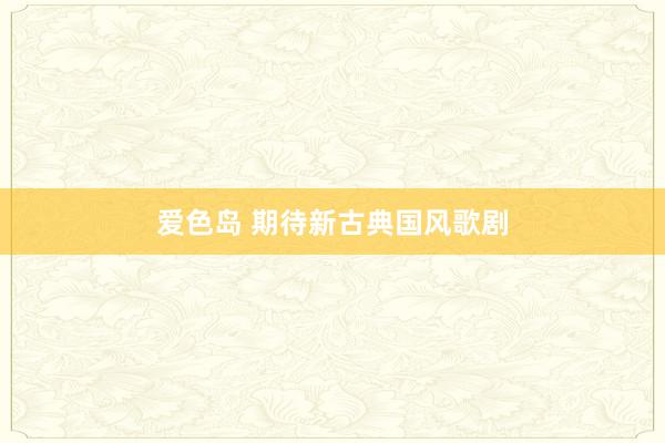爱色岛 期待新古典国风歌剧