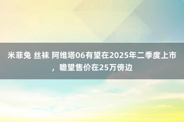 米菲兔 丝袜 阿维塔06有望在2025年二季度上市，瞻望售价在25万傍边