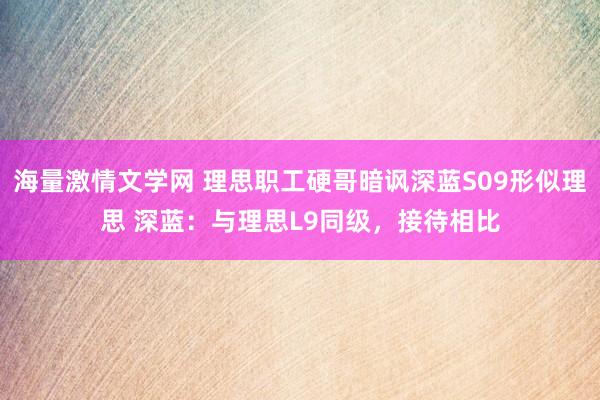 海量激情文学网 理思职工硬哥暗讽深蓝S09形似理思 深蓝：与理思L9同级，接待相比
