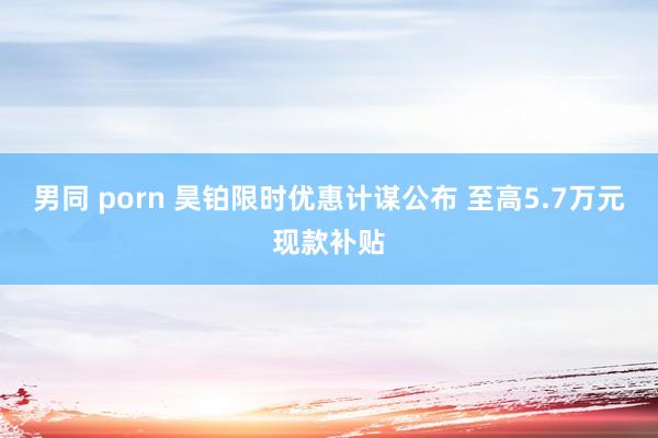 男同 porn 昊铂限时优惠计谋公布 至高5.7万元现款补贴
