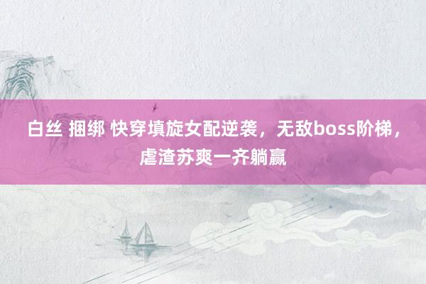 白丝 捆绑 快穿填旋女配逆袭，无敌boss阶梯，虐渣苏爽一齐躺赢