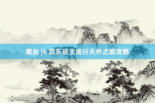 黑丝 jk 双东谈主成行天外之旅攻略