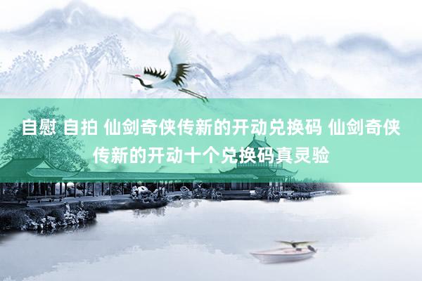 自慰 自拍 仙剑奇侠传新的开动兑换码 仙剑奇侠传新的开动十个兑换码真灵验