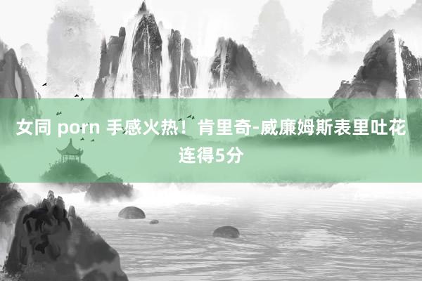 女同 porn 手感火热！肯里奇-威廉姆斯表里吐花连得5分