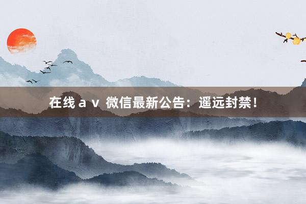 在线ａｖ 微信最新公告：遥远封禁！
