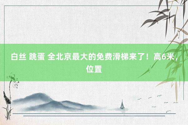 白丝 跳蛋 全北京最大的免费滑梯来了！高6米，位置