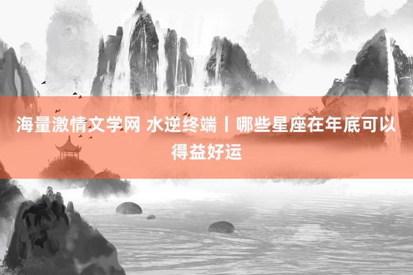 海量激情文学网 水逆终端丨哪些星座在年底可以得益好运