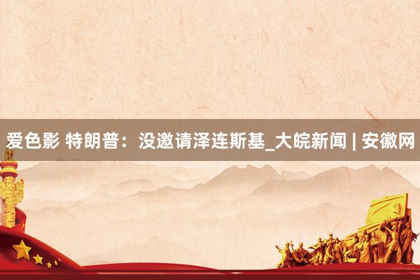爱色影 特朗普:没邀请泽连斯基_大皖新闻 | 安徽网