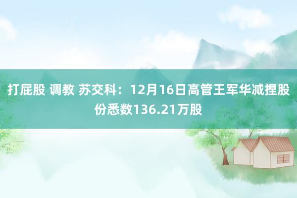 打屁股 调教 苏交科：12月16日高管王军华减捏股份悉数136.21万股
