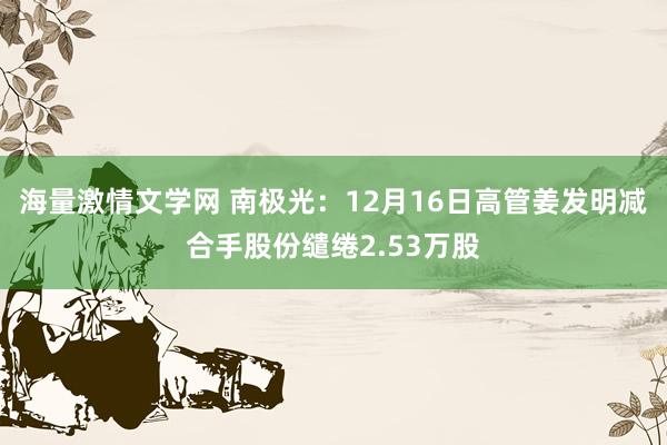 海量激情文学网 南极光：12月16日高管姜发明减合手股份缱绻2.53万股