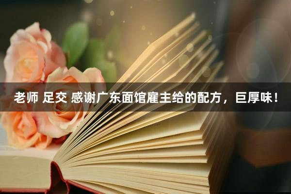 老师 足交 感谢广东面馆雇主给的配方，巨厚味！