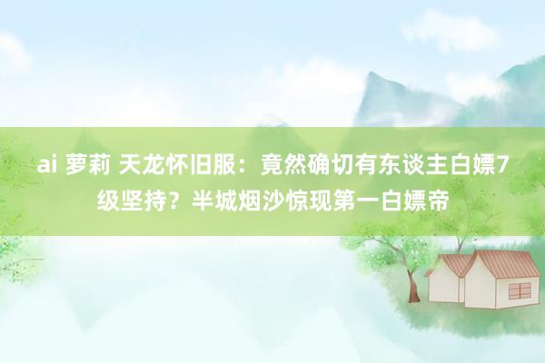 ai 萝莉 天龙怀旧服：竟然确切有东谈主白嫖7级坚持？半城烟沙惊现第一白嫖帝