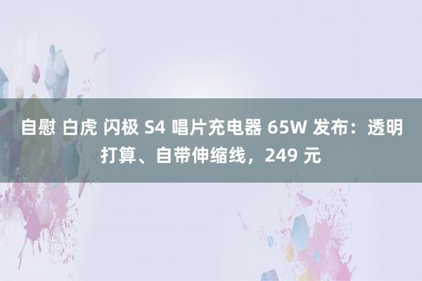 自慰 白虎 闪极 S4 唱片充电器 65W 发布：透明打算、自带伸缩线，249 元