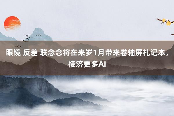 眼镜 反差 联念念将在来岁1月带来卷轴屏札记本，接济更多AI