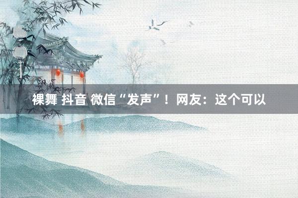 裸舞 抖音 微信“发声”！网友：这个可以