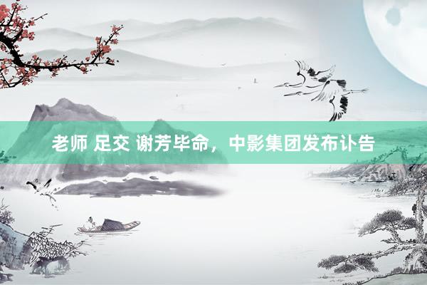 老师 足交 谢芳毕命，中影集团发布讣告