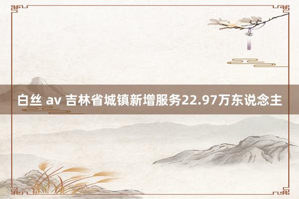 白丝 av 吉林省城镇新增服务22.97万东说念主