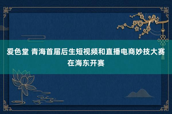 爱色堂 青海首届后生短视频和直播电商妙技大赛在海东开赛