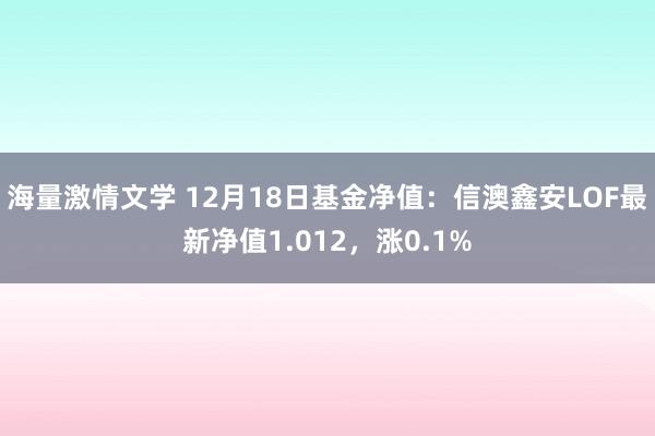 海量激情文学 12月18日基金净值：信澳鑫安LOF最新净值1.012，涨0.1%