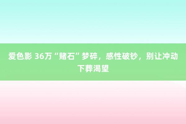 爱色影 36万“赌石”梦碎，感性破钞，别让冲动下葬渴望