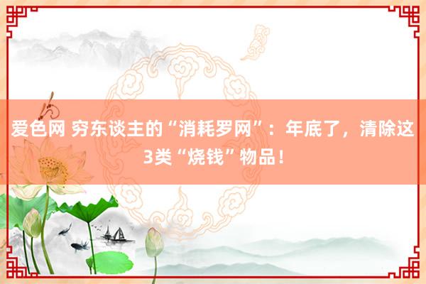 爱色网 穷东谈主的“消耗罗网”：年底了，清除这3类“烧钱”物品！