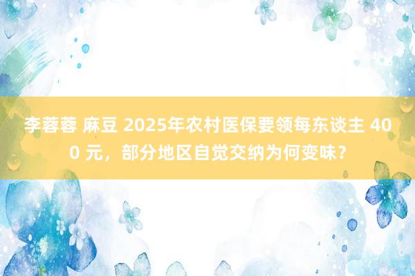 李蓉蓉 麻豆 2025年农村医保要领每东谈主 400 元，部分地区自觉交纳为何变味？