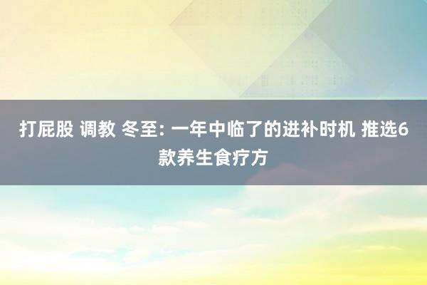 打屁股 调教 冬至: 一年中临了的进补时机 推选6款养生食疗方