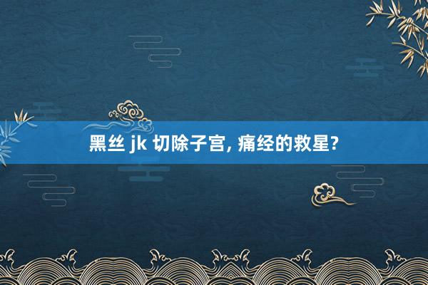 黑丝 jk 切除子宫, 痛经的救星?