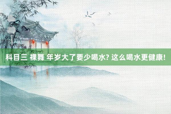科目三 裸舞 年岁大了要少喝水? 这么喝水更健康!