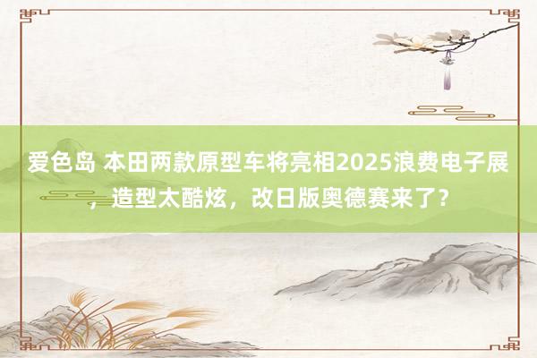 爱色岛 本田两款原型车将亮相2025浪费电子展,造型太酷炫,改日版奥德赛来了?