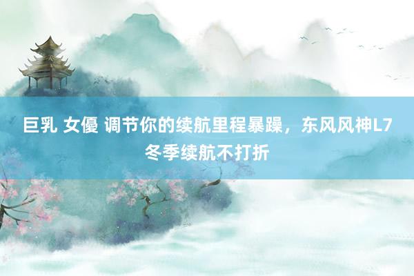 巨乳 女優 调节你的续航里程暴躁，东风风神L7冬季续航不打折